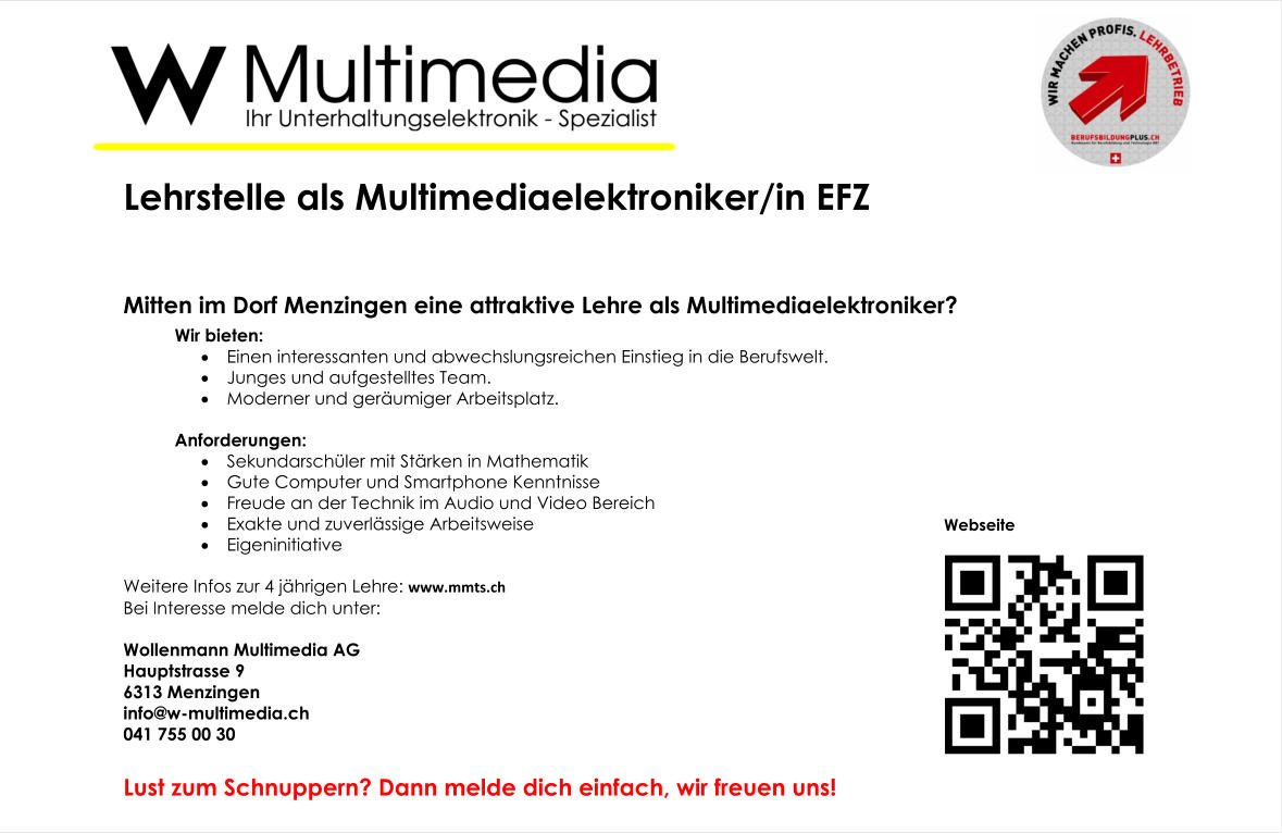 Lehrstelle als Multimediaelektroniker/in EFZ   Mitten im Dorf Menzingen eine attraktive Lehre als Multimediaelektroniker? Wir bieten: 	Einen interessanten und abwechslungsreichen Einstieg in die Berufswelt. 	Junges und aufgestelltes Team. 	Moderner und geräumiger Arbeitsplatz.  Anforderungen: 	Sekundarschüler mit Stärken in Mathematik 	Gute Computer und Smartphone Kenntnisse 	Freude an der Technik im Audio und Video Bereich 	Exakte und zuverlässige Arbeitsweise 	Eigeninitiative Weitere Infos zur 4 jährigen Lehre: www.mmts.ch Bei Interesse melde dich unter:   Wollenmann Multimedia AG  Hauptstrasse 9 6313	Menzingen  info@w-multimedia.ch 041	755 00 30 Lust zum Schnuppern? Dann melde dich einfach, wir freuen uns! Webseite