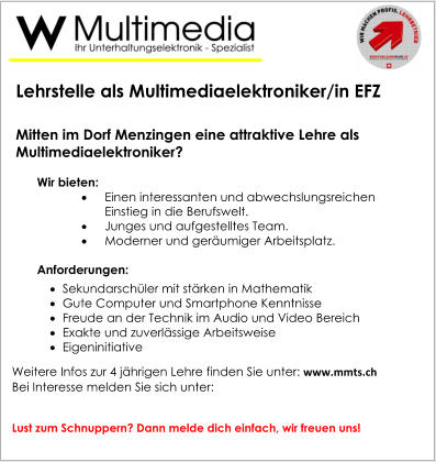 Lehrstelle als Multimediaelektroniker/in EFZ   Mitten im Dorf Menzingen eine attraktive Lehre als Multimediaelektroniker? Wir bieten: 	Einen interessanten und abwechslungsreichen Einstieg in die Berufswelt. 	Junges und aufgestelltes Team. 	Moderner und geräumiger Arbeitsplatz.  Anforderungen: 	Sekundarschüler mit stärken in Mathematik 	Gute Computer und Smartphone Kenntnisse 	Freude an der Technik im Audio und Video Bereich 	Exakte und zuverlässige Arbeitsweise 	Eigeninitiative Weitere Infos zur 4 jährigen Lehre finden Sie unter: www.mmts.ch Bei Interesse melden Sie sich unter:    Lust zum Schnuppern? Dann melde dich einfach, wir freuen uns!